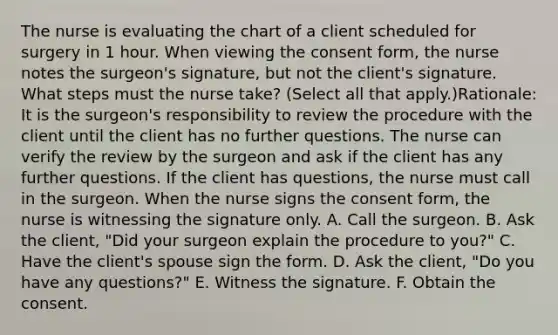 The nurse is evaluating the chart of a client scheduled for surgery in 1 hour. When viewing the consent form, the nurse notes the surgeon's signature, but not the client's signature. What steps must the nurse take? (Select all that apply.)Rationale: It is the surgeon's responsibility to review the procedure with the client until the client has no further questions. The nurse can verify the review by the surgeon and ask if the client has any further questions. If the client has questions, the nurse must call in the surgeon. When the nurse signs the consent form, the nurse is witnessing the signature only. A. Call the surgeon. B. Ask the client, "Did your surgeon explain the procedure to you?" C. Have the client's spouse sign the form. D. Ask the client, "Do you have any questions?" E. Witness the signature. F. Obtain the consent.