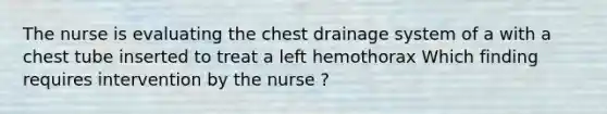 The nurse is evaluating the chest drainage system of a with a chest tube inserted to treat a left hemothorax Which finding requires intervention by the nurse ?