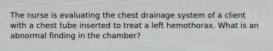 The nurse is evaluating the chest drainage system of a client with a chest tube inserted to treat a left hemothorax. What is an abnormal finding in the chamber?