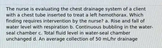 The nurse is evaluating the chest drainage system of a client with a chest tube inserted to treat a left hemothorax. Which finding requires intervention by the nurse? a. Rise and fall of water level with respiration b. Continuous bubbling in the water-seal chamber c. Total fluid level in water-seal chamber unchanged d. An average collection of 50 mL/hr drainage