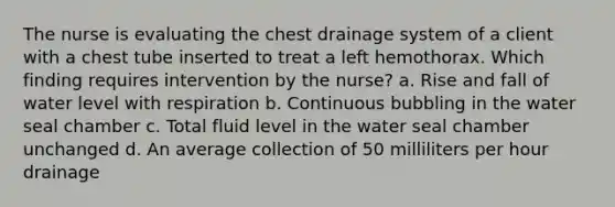 The nurse is evaluating the chest drainage system of a client with a chest tube inserted to treat a left hemothorax. Which finding requires intervention by the nurse? a. Rise and fall of water level with respiration b. Continuous bubbling in the water seal chamber c. Total fluid level in the water seal chamber unchanged d. An average collection of 50 milliliters per hour drainage