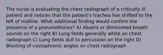 The nurse is evaluating the chest radiograph of a critically ill patient and notices that the patient's trachea has shifted to the left of midline. What additional finding would confirm the presence of a pneumothorax? A) Absent or diminished breath sounds on the right B) Lung fields generally white on chest radiograph C) Lung fields dull to percussion on the right D) Blunting of costophrenic angles on chest radiograph