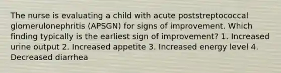 The nurse is evaluating a child with acute poststreptococcal glomerulonephritis (APSGN) for signs of improvement. Which finding typically is the earliest sign of improvement? 1. Increased urine output 2. Increased appetite 3. Increased energy level 4. Decreased diarrhea