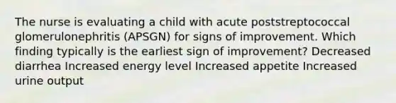 The nurse is evaluating a child with acute poststreptococcal glomerulonephritis (APSGN) for signs of improvement. Which finding typically is the earliest sign of improvement? Decreased diarrhea Increased energy level Increased appetite Increased urine output