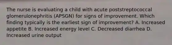 The nurse is evaluating a child with acute poststreptococcal glomerulonephritis (APSGN) for signs of improvement. Which finding typically is the earliest sign of improvement? A. Increased appetite B. Increased energy level C. Decreased diarrhea D. Increased urine output