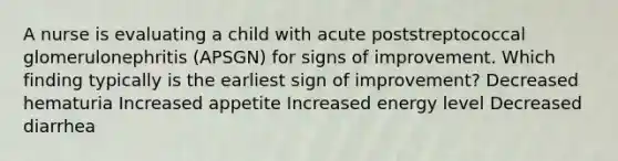 A nurse is evaluating a child with acute poststreptococcal glomerulonephritis (APSGN) for signs of improvement. Which finding typically is the earliest sign of improvement? Decreased hematuria Increased appetite Increased energy level Decreased diarrhea