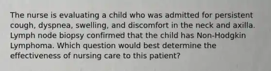 The nurse is evaluating a child who was admitted for persistent cough, dyspnea, swelling, and discomfort in the neck and axilla. Lymph node biopsy confirmed that the child has Non-Hodgkin Lymphoma. Which question would best determine the effectiveness of nursing care to this patient?