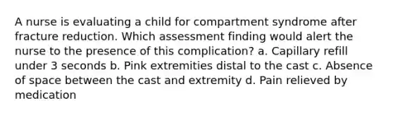 A nurse is evaluating a child for compartment syndrome after fracture reduction. Which assessment finding would alert the nurse to the presence of this complication? a. Capillary refill under 3 seconds b. Pink extremities distal to the cast c. Absence of space between the cast and extremity d. Pain relieved by medication