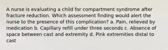 A nurse is evaluating a child for compartment syndrome after fracture reduction. Which assessment finding would alert the nurse to the presence of this complication? a. Pain, relieved by medication b. Capillary refill under three seconds c. Absence of space between cast and extremity d. Pink extremities distal to cast