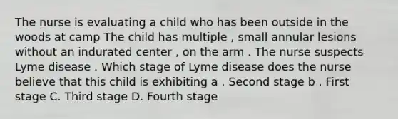 The nurse is evaluating a child who has been outside in the woods at camp The child has multiple , small annular lesions without an indurated center , on the arm . The nurse suspects Lyme disease . Which stage of Lyme disease does the nurse believe that this child is exhibiting a . Second stage b . First stage C. Third stage D. Fourth stage