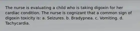 The nurse is evaluating a child who is taking digoxin for her cardiac condition. The nurse is cognizant that a common sign of digoxin toxicity is: a. Seizures. b. Bradypnea. c. Vomiting. d. Tachycardia.