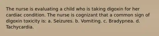 The nurse is evaluating a child who is taking digoxin for her cardiac condition. The nurse is cognizant that a common sign of digoxin toxicity is: a. Seizures. b. Vomiting. c. Bradypnea. d. Tachycardia.