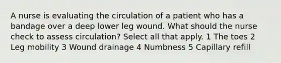 A nurse is evaluating the circulation of a patient who has a bandage over a deep lower leg wound. What should the nurse check to assess circulation? Select all that apply. 1 The toes 2 Leg mobility 3 Wound drainage 4 Numbness 5 Capillary refill