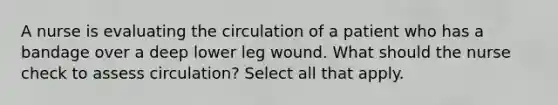 A nurse is evaluating the circulation of a patient who has a bandage over a deep lower leg wound. What should the nurse check to assess circulation? Select all that apply.