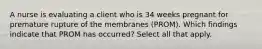 A nurse is evaluating a client who is 34 weeks pregnant for premature rupture of the membranes (PROM). Which findings indicate that PROM has occurred? Select all that apply.