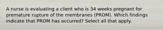 A nurse is evaluating a client who is 34 weeks pregnant for premature rupture of the membranes (PROM). Which findings indicate that PROM has occurred? Select all that apply.