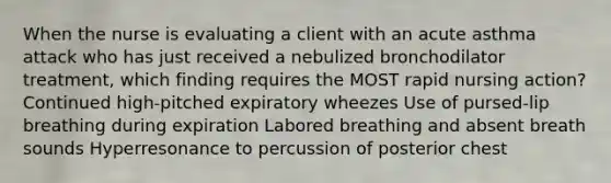 When the nurse is evaluating a client with an acute asthma attack who has just received a nebulized bronchodilator treatment, which finding requires the MOST rapid nursing action? Continued high-pitched expiratory wheezes Use of pursed-lip breathing during expiration Labored breathing and absent breath sounds Hyperresonance to percussion of posterior chest