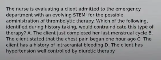 The nurse is evaluating a client admitted to the emergency department with an evolving STEMI for the possible administration of thrombolytic therapy. Which of the following, identified during history taking, would contraindicate this type of therapy? A. The client just completed her last menstrual cycle B. The client stated that the chest pain began one hour ago C. The client has a history of intracranial bleeding D. The client has hypertension well controlled by diuretic therapy