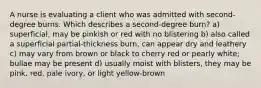 A nurse is evaluating a client who was admitted with second-degree burns. Which describes a second-degree burn? a) superficial, may be pinkish or red with no blistering b) also called a superficial partial-thickness burn, can appear dry and leathery c) may vary from brown or black to cherry red or pearly white; bullae may be present d) usually moist with blisters, they may be pink, red, pale ivory, or light yellow-brown