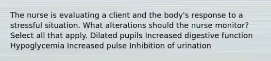 The nurse is evaluating a client and the body's response to a stressful situation. What alterations should the nurse monitor? Select all that apply. Dilated pupils Increased digestive function Hypoglycemia Increased pulse Inhibition of urination