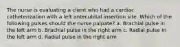 The nurse is evaluating a client who had a cardiac catheterization with a left antecubital insertion site. Which of the following pulses should the nurse palpate? a. Brachial pulse in the left arm b. Brachial pulse in the right arm c. Radial pulse in the left arm d. Radial pulse in the right arm