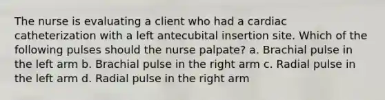 The nurse is evaluating a client who had a cardiac catheterization with a left antecubital insertion site. Which of the following pulses should the nurse palpate? a. Brachial pulse in the left arm b. Brachial pulse in the right arm c. Radial pulse in the left arm d. Radial pulse in the right arm