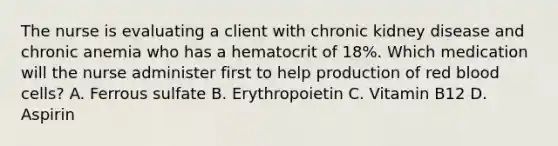 The nurse is evaluating a client with chronic kidney disease and chronic anemia who has a hematocrit of 18%. Which medication will the nurse administer first to help production of red blood cells? A. Ferrous sulfate B. Erythropoietin C. Vitamin B12 D. Aspirin