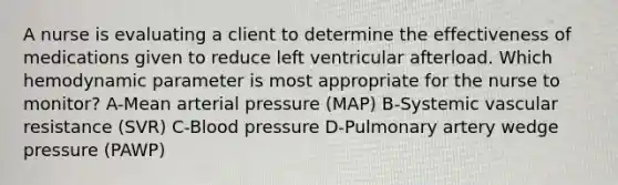 A nurse is evaluating a client to determine the effectiveness of medications given to reduce left ventricular afterload. Which hemodynamic parameter is most appropriate for the nurse to monitor? A-Mean arterial pressure (MAP) B-Systemic vascular resistance (SVR) C-<a href='https://www.questionai.com/knowledge/kD0HacyPBr-blood-pressure' class='anchor-knowledge'>blood pressure</a> D-Pulmonary artery wedge pressure (PAWP)