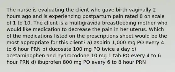 The nurse is evaluating the client who gave birth vaginally 2 hours ago and is experiencing postpartum pain rated 8 on scale of 1 to 10. The client is a multigravida breastfeeding mother who would like medication to decrease the pain in her uterus. Which of the medications listed on the prescriptions sheet would be the most appropriate for this client? a) aspirin 1,000 mg PO every 4 to 6 hour PRN b) ducosate 100 mg PO twice a day c) acetaminophen and hydrocodone 10 mg 1 tab PO every 4 to 6 hour PRN d) ibuprofen 800 mg PO every 6 to 8 hour PRN