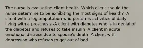 The nurse is evaluating client health. Which client should the nurse determine to be exhibiting the most signs of health? -A client with a leg amputation who performs activities of daily living with a prosthesis -A client with diabetes who is in denial of the diabetes and refuses to take insulin -A client in acute emotional distress due to spouse's death -A client with depression who refuses to get out of bed