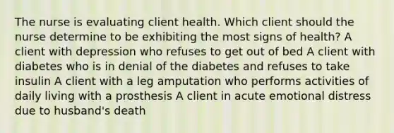 The nurse is evaluating client health. Which client should the nurse determine to be exhibiting the most signs of health? A client with depression who refuses to get out of bed A client with diabetes who is in denial of the diabetes and refuses to take insulin A client with a leg amputation who performs activities of daily living with a prosthesis A client in acute emotional distress due to husband's death