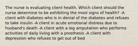 The nurse is evaluating client health. Which client should the nurse determine to be exhibiting the most signs of health? -A client with diabetes who is in denial of the diabetes and refuses to take insulin -A client in acute emotional distress due to husband's death -A client with a leg amputation who performs activities of daily living with a prosthesis -A client with depression who refuses to get out of bed