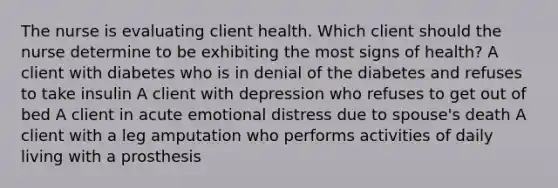 The nurse is evaluating client health. Which client should the nurse determine to be exhibiting the most signs of health? A client with diabetes who is in denial of the diabetes and refuses to take insulin A client with depression who refuses to get out of bed A client in acute emotional distress due to spouse's death A client with a leg amputation who performs activities of daily living with a prosthesis