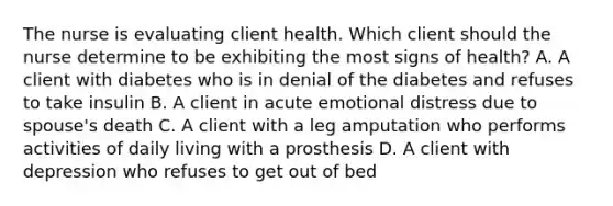 The nurse is evaluating client health. Which client should the nurse determine to be exhibiting the most signs of health? A. A client with diabetes who is in denial of the diabetes and refuses to take insulin B. A client in acute emotional distress due to spouse's death C. A client with a leg amputation who performs activities of daily living with a prosthesis D. A client with depression who refuses to get out of bed