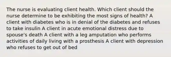 The nurse is evaluating client health. Which client should the nurse determine to be exhibiting the most signs of health? A client with diabetes who is in denial of the diabetes and refuses to take insulin A client in acute emotional distress due to spouse's death A client with a leg amputation who performs activities of daily living with a prosthesis A client with depression who refuses to get out of bed