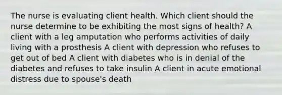 The nurse is evaluating client health. Which client should the nurse determine to be exhibiting the most signs of health? A client with a leg amputation who performs activities of daily living with a prosthesis A client with depression who refuses to get out of bed A client with diabetes who is in denial of the diabetes and refuses to take insulin A client in acute emotional distress due to spouse's death