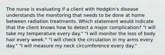 The nurse is evaluating if a client with Hodgkin's disease understands the monitoring that needs to be done at home between radiation treatments. Which statement would indicate that the client knows how to detect a major complication? "I will take my temperature every day." "I will monitor the loss of body hair every week." "I will check the circulation in my arms every day." "I will measure my neck circumference every day."