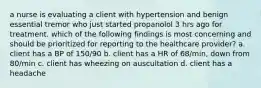 a nurse is evaluating a client with hypertension and benign essential tremor who just started propanolol 3 hrs ago for treatment. which of the following findings is most concerning and should be prioritized for reporting to the healthcare provider? a. client has a BP of 150/90 b. client has a HR of 68/min, down from 80/min c. client has wheezing on auscultation d. client has a headache