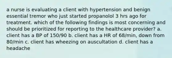 a nurse is evaluating a client with hypertension and benign essential tremor who just started propanolol 3 hrs ago for treatment. which of the following findings is most concerning and should be prioritized for reporting to the healthcare provider? a. client has a BP of 150/90 b. client has a HR of 68/min, down from 80/min c. client has wheezing on auscultation d. client has a headache