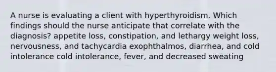 A nurse is evaluating a client with hyperthyroidism. Which findings should the nurse anticipate that correlate with the diagnosis? appetite loss, constipation, and lethargy weight loss, nervousness, and tachycardia exophthalmos, diarrhea, and cold intolerance cold intolerance, fever, and decreased sweating