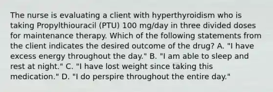 The nurse is evaluating a client with hyperthyroidism who is taking Propylthiouracil (PTU) 100 mg/day in three divided doses for maintenance therapy. Which of the following statements from the client indicates the desired outcome of the drug? A. "I have excess energy throughout the day." B. "I am able to sleep and rest at night." C. "I have lost weight since taking this medication." D. "I do perspire throughout the entire day."