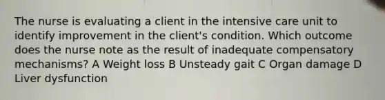 The nurse is evaluating a client in the intensive care unit to identify improvement in the client's condition. Which outcome does the nurse note as the result of inadequate compensatory mechanisms? A Weight loss B Unsteady gait C Organ damage D Liver dysfunction