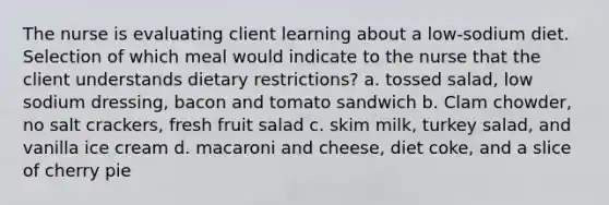 The nurse is evaluating client learning about a low-sodium diet. Selection of which meal would indicate to the nurse that the client understands dietary restrictions? a. tossed salad, low sodium dressing, bacon and tomato sandwich b. Clam chowder, no salt crackers, fresh fruit salad c. skim milk, turkey salad, and vanilla ice cream d. macaroni and cheese, diet coke, and a slice of cherry pie