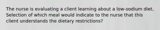 The nurse is evaluating a client learning about a low-sodium diet. Selection of which meal would indicate to the nurse that this client understands the dietary restrictions?