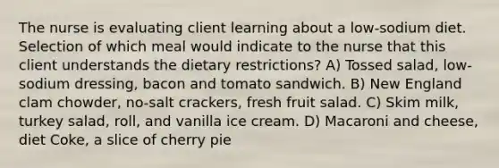 The nurse is evaluating client learning about a low-sodium diet. Selection of which meal would indicate to the nurse that this client understands the dietary restrictions? A) Tossed salad, low-sodium dressing, bacon and tomato sandwich. B) New England clam chowder, no-salt crackers, fresh fruit salad. C) Skim milk, turkey salad, roll, and vanilla ice cream. D) Macaroni and cheese, diet Coke, a slice of cherry pie