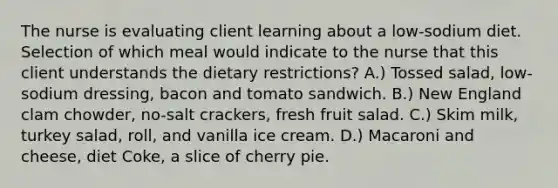 The nurse is evaluating client learning about a low-sodium diet. Selection of which meal would indicate to the nurse that this client understands the dietary restrictions? A.) Tossed salad, low-sodium dressing, bacon and tomato sandwich. B.) New England clam chowder, no-salt crackers, fresh fruit salad. C.) Skim milk, turkey salad, roll, and vanilla ice cream. D.) Macaroni and cheese, diet Coke, a slice of cherry pie.