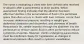 The nurse is evaluating a client with liver cirrhosis who received IV albumin after a paracentesis to drain ascites. Which assessment finding indicates that the albumin has been effective? Ascites is the accumulation of fluid in the peritoneal space that often occurs in clients with liver cirrhosis. Ascitic fluid increases abdominal pressure, resulting in weight gain, abdominal distension and discomfort, and shortness of breath. Paracentesis (ie, needle insertion through the abdomen into the peritoneum to remove ascitic fluid) is often performed to reduce symptoms of ascites. However, clients undergoing paracentesis must be monitored closely for hypotension as changes in abdominal pressure often result in systemic vasodilation.