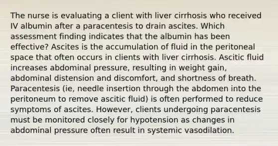 The nurse is evaluating a client with liver cirrhosis who received IV albumin after a paracentesis to drain ascites. Which assessment finding indicates that the albumin has been effective? Ascites is the accumulation of fluid in the peritoneal space that often occurs in clients with liver cirrhosis. Ascitic fluid increases abdominal pressure, resulting in weight gain, abdominal distension and discomfort, and shortness of breath. Paracentesis (ie, needle insertion through the abdomen into the peritoneum to remove ascitic fluid) is often performed to reduce symptoms of ascites. However, clients undergoing paracentesis must be monitored closely for hypotension as changes in abdominal pressure often result in systemic vasodilation.