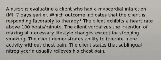 A nurse is evaluating a client who had a myocardial infarction (MI) 7 days earlier. Which outcome indicates that the client is responding favorably to therapy? The client exhibits a heart rate above 100 beats/minute. The client verbalizes the intention of making all necessary lifestyle changes except for stopping smoking. The client demonstrates ability to tolerate more activity without chest pain. The client states that sublingual nitroglycerin usually relieves his chest pain.