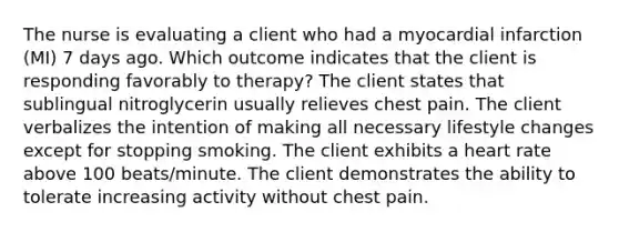 The nurse is evaluating a client who had a myocardial infarction (MI) 7 days ago. Which outcome indicates that the client is responding favorably to therapy? The client states that sublingual nitroglycerin usually relieves chest pain. The client verbalizes the intention of making all necessary lifestyle changes except for stopping smoking. The client exhibits a heart rate above 100 beats/minute. The client demonstrates the ability to tolerate increasing activity without chest pain.